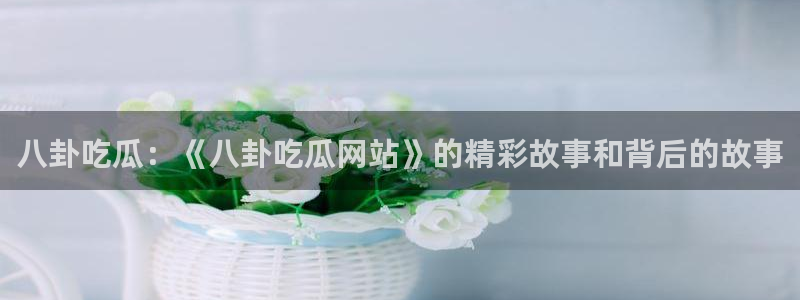 51吃瓜全网更新最快点：八卦吃瓜：《八卦吃瓜网站》的精彩故事和背后的故事