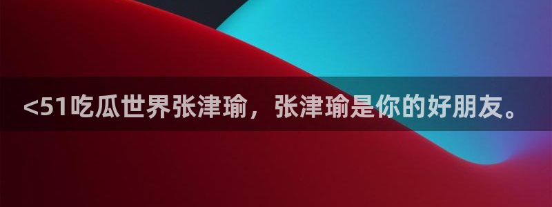 ccgg.mob今日吃瓜：<51吃瓜世界张津瑜，张津瑜是你的好朋友。